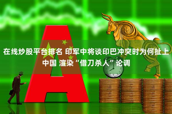 在线炒股平台排名 印军中将谈印巴冲突时为何扯上中国 渲染“借刀杀人”论调