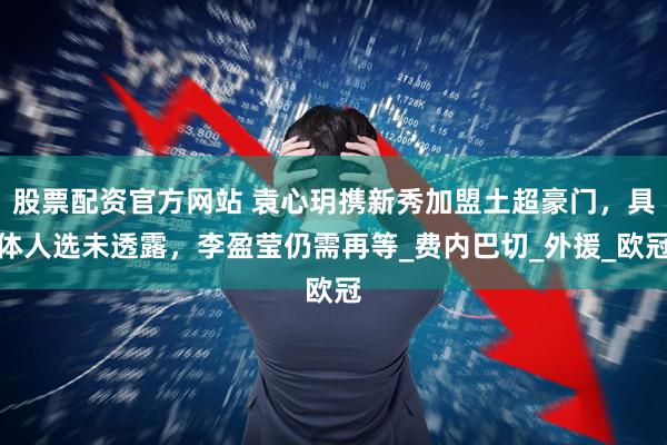 股票配资官方网站 袁心玥携新秀加盟土超豪门，具体人选未透露，李盈莹仍需再等_费内巴切_外援_欧冠