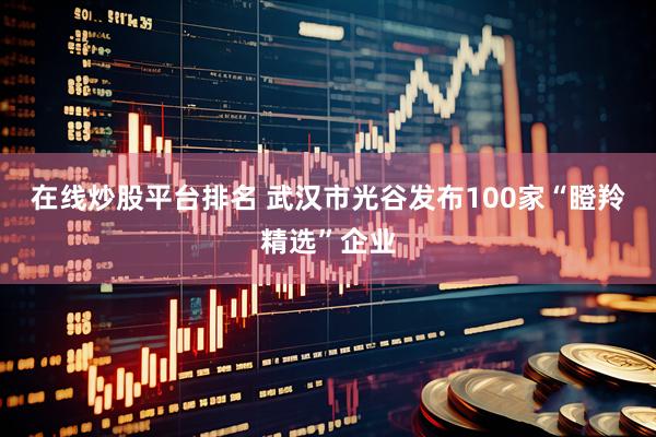 在线炒股平台排名 武汉市光谷发布100家“瞪羚精选”企业