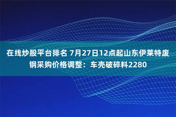 在线炒股平台排名 7月27日12点起山东伊莱特废钢采购价格调整：车壳破碎料2280