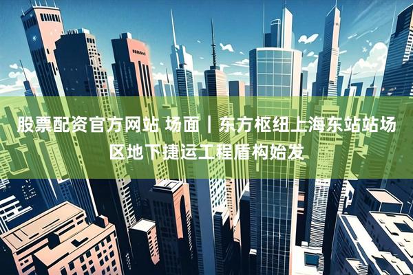 股票配资官方网站 场面｜东方枢纽上海东站站场区地下捷运工程盾构始发