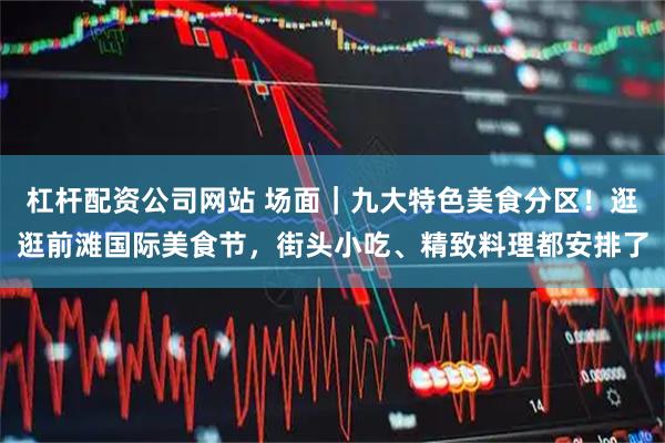 杠杆配资公司网站 场面｜九大特色美食分区！逛逛前滩国际美食节，街头小吃、精致料理都安排了