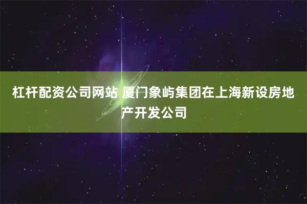 杠杆配资公司网站 厦门象屿集团在上海新设房地产开发公司