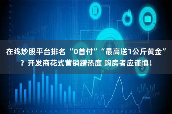 在线炒股平台排名 “0首付”“最高送1公斤黄金”？开发商花式营销蹭热度 购房者应谨慎！