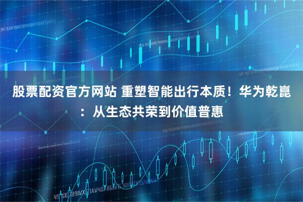 股票配资官方网站 重塑智能出行本质！华为乾崑：从生态共荣到价值普惠