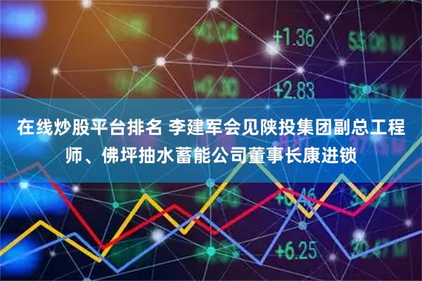 在线炒股平台排名 李建军会见陕投集团副总工程师、佛坪抽水蓄能公司董事长康进锁
