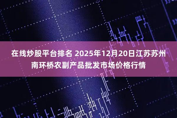 在线炒股平台排名 2025年12月20日江苏苏州南环桥农副产品批发市场价格行情