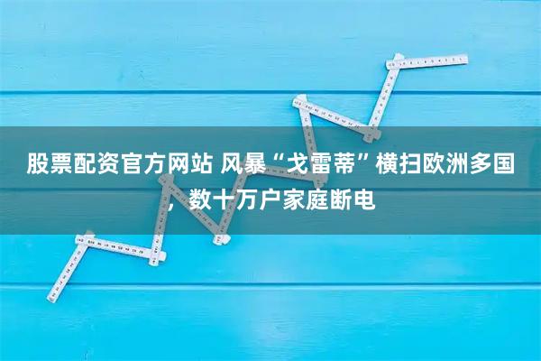 股票配资官方网站 风暴“戈雷蒂”横扫欧洲多国，数十万户家庭断电