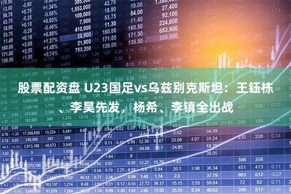 股票配资盘 U23国足vs乌兹别克斯坦：王钰栋、李昊先发，杨希、李镇全出战