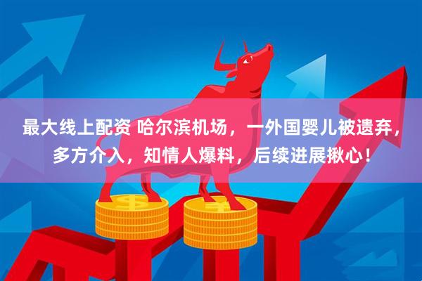 最大线上配资 哈尔滨机场，一外国婴儿被遗弃，多方介入，知情人爆料，后续进展揪心！